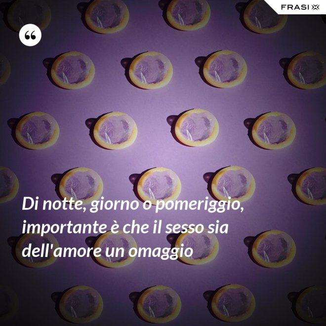 Di notte, giorno o pomeriggio, importante è che il sesso sia dell'amore un omaggio - Anonimo