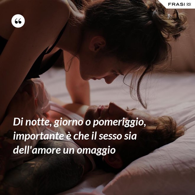 Di notte, giorno o pomeriggio, importante è che il sesso sia dell'amore un omaggio - Anonimo