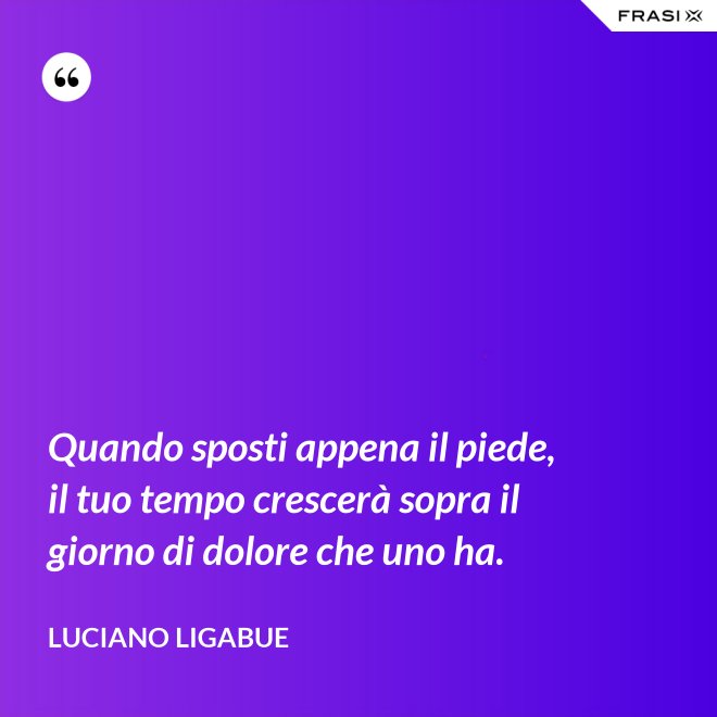 Quando sposti appena il piede, il tuo tempo crescerà sopra il giorno di dolore che uno ha. - Luciano Ligabue