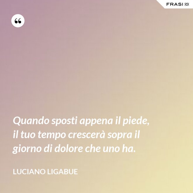 Quando sposti appena il piede, il tuo tempo crescerà sopra il giorno di dolore che uno ha. - Luciano Ligabue