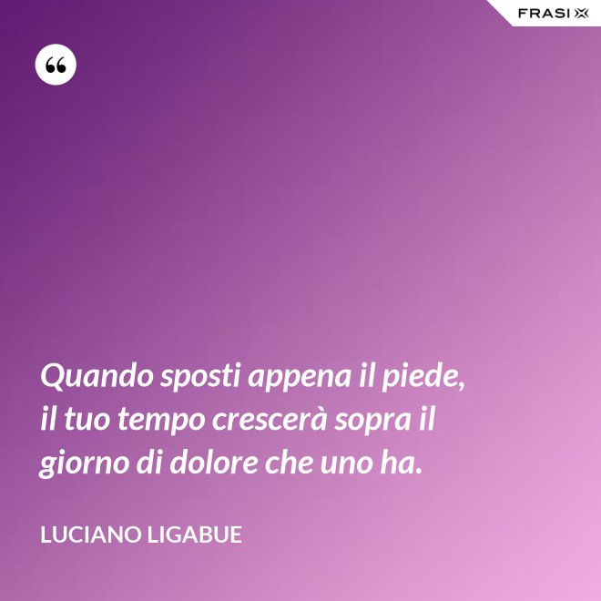 Quando sposti appena il piede, il tuo tempo crescerà sopra il giorno di dolore che uno ha. - Luciano Ligabue