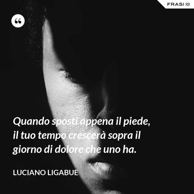 Quando sposti appena il piede, il tuo tempo crescerà sopra il giorno di dolore che uno ha. - Luciano Ligabue