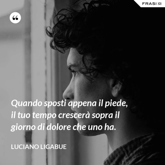 Quando sposti appena il piede, il tuo tempo crescerà sopra il giorno di dolore che uno ha. - Luciano Ligabue