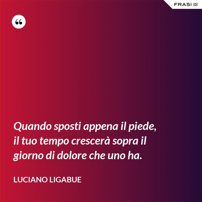 Quando sposti appena il piede, il tuo tempo crescerà sopra il giorno di dolore che uno ha. - Luciano Ligabue