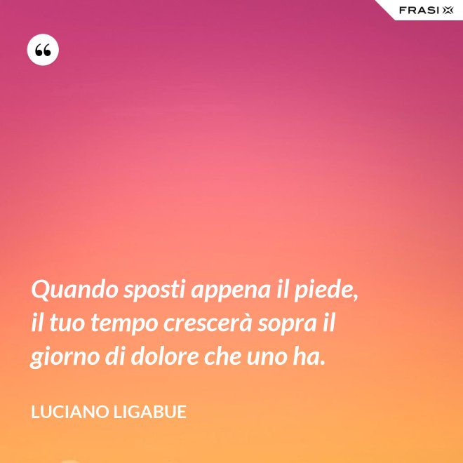 Quando sposti appena il piede, il tuo tempo crescerà sopra il giorno di dolore che uno ha. - Luciano Ligabue