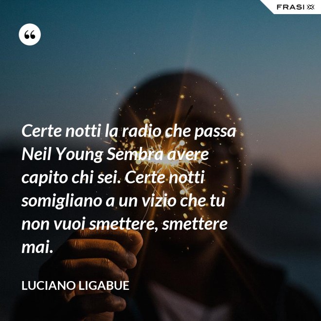 Certe notti la radio che passa Neil Young Sembra avere capito chi sei. Certe notti somigliano a un vizio che tu non vuoi smettere, smettere mai. - Luciano Ligabue