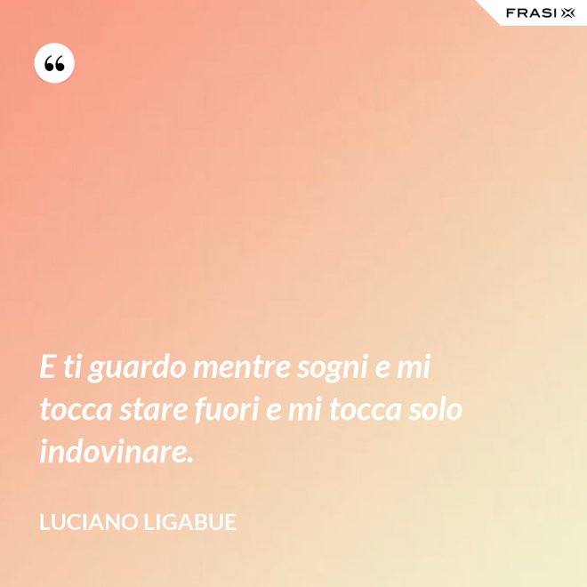 E ti guardo mentre sogni e mi tocca stare fuori e mi tocca solo indovinare. - Luciano Ligabue