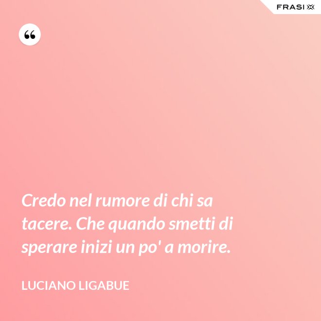 Credo nel rumore di chi sa tacere. Che quando smetti di sperare inizi un po' a morire. - Luciano Ligabue