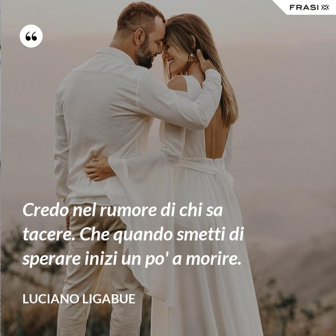 Credo nel rumore di chi sa tacere. Che quando smetti di sperare inizi un po' a morire. - Luciano Ligabue