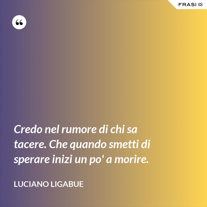 Credo nel rumore di chi sa tacere. Che quando smetti di sperare inizi un po' a morire. - Luciano Ligabue