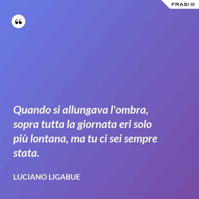Quando si allungava l'ombra, sopra tutta la giornata eri solo più lontana, ma tu ci sei sempre stata. - Luciano Ligabue
