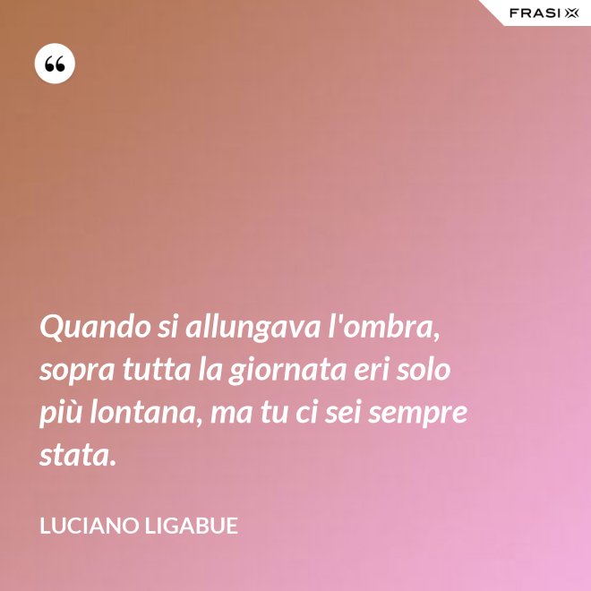 Quando si allungava l'ombra, sopra tutta la giornata eri solo più lontana, ma tu ci sei sempre stata. - Luciano Ligabue