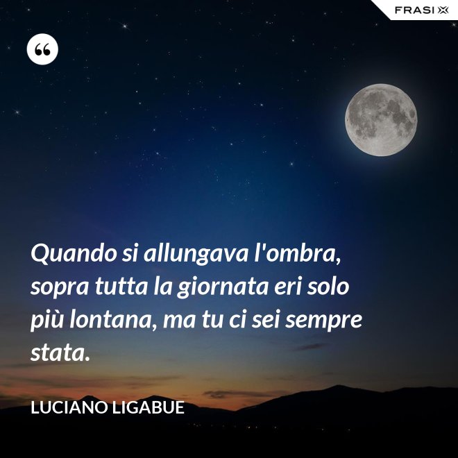 Quando si allungava l'ombra, sopra tutta la giornata eri solo più lontana, ma tu ci sei sempre stata. - Luciano Ligabue
