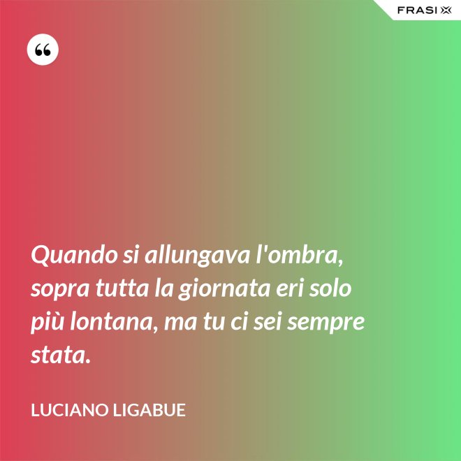 Quando si allungava l'ombra, sopra tutta la giornata eri solo più lontana, ma tu ci sei sempre stata. - Luciano Ligabue
