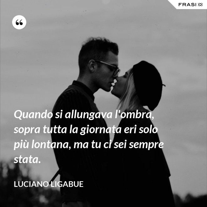 Quando si allungava l'ombra, sopra tutta la giornata eri solo più lontana, ma tu ci sei sempre stata. - Luciano Ligabue