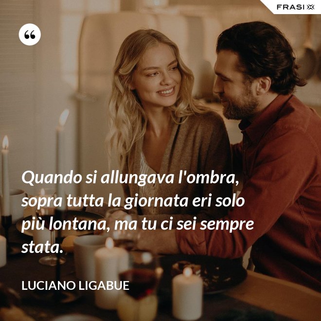 Quando si allungava l'ombra, sopra tutta la giornata eri solo più lontana, ma tu ci sei sempre stata. - Luciano Ligabue
