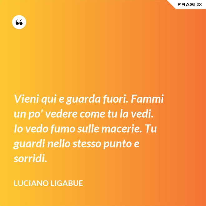 Vieni qui e guarda fuori. Fammi un po' vedere come tu la vedi. Io vedo fumo sulle macerie. Tu guardi nello stesso punto e sorridi. - Luciano Ligabue