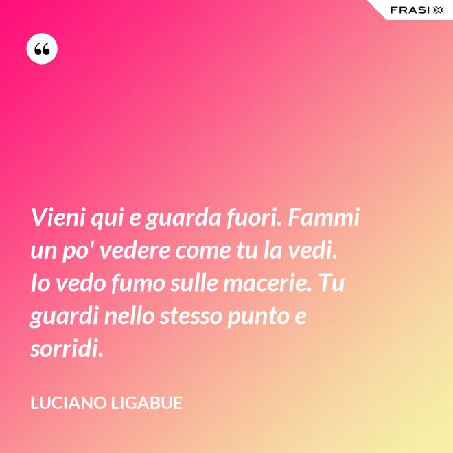 Vieni qui e guarda fuori. Fammi un po' vedere come tu la vedi. Io vedo fumo sulle macerie. Tu guardi nello stesso punto e sorridi. - Luciano Ligabue