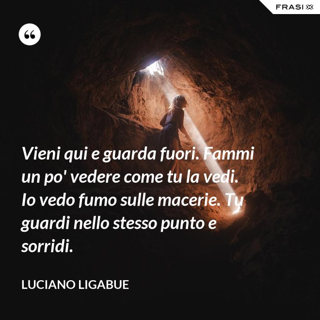 Vieni qui e guarda fuori. Fammi un po' vedere come tu la vedi. Io vedo fumo sulle macerie. Tu guardi nello stesso punto e sorridi. - Luciano Ligabue