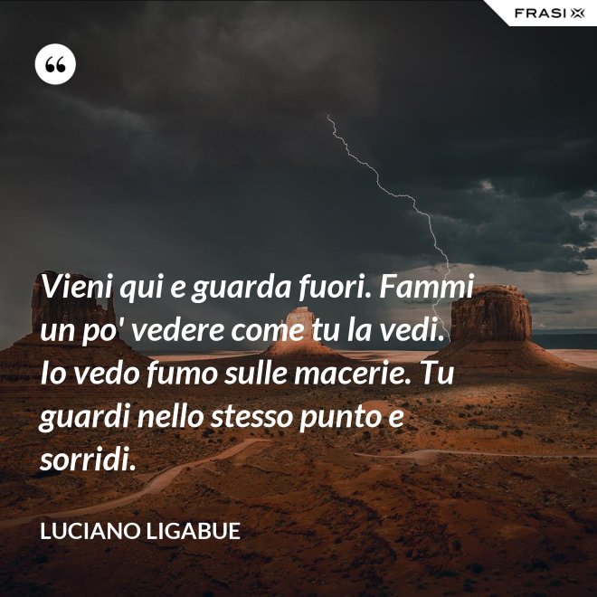 Vieni qui e guarda fuori. Fammi un po' vedere come tu la vedi. Io vedo fumo sulle macerie. Tu guardi nello stesso punto e sorridi. - Luciano Ligabue