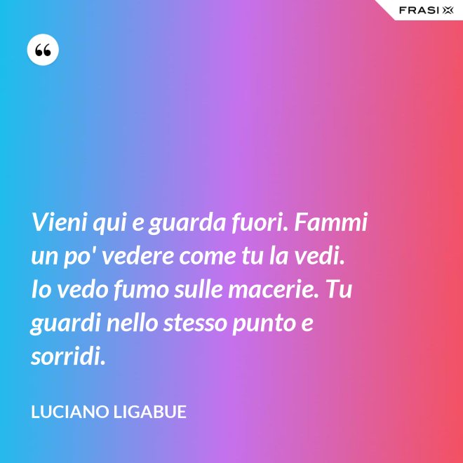 Vieni qui e guarda fuori. Fammi un po' vedere come tu la vedi. Io vedo fumo sulle macerie. Tu guardi nello stesso punto e sorridi. - Luciano Ligabue