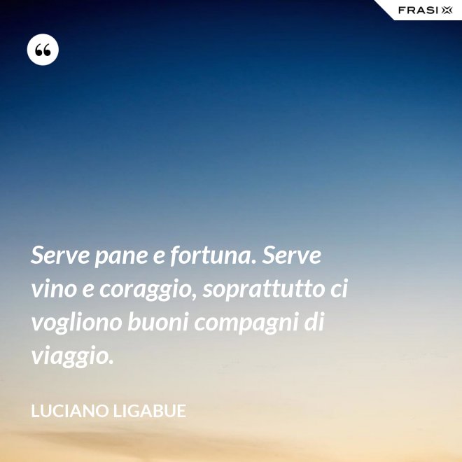 Serve pane e fortuna. Serve vino e coraggio, soprattutto ci vogliono buoni compagni di viaggio. - Luciano Ligabue
