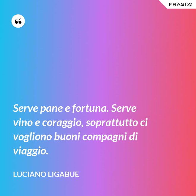 Serve pane e fortuna. Serve vino e coraggio, soprattutto ci vogliono buoni compagni di viaggio. - Luciano Ligabue