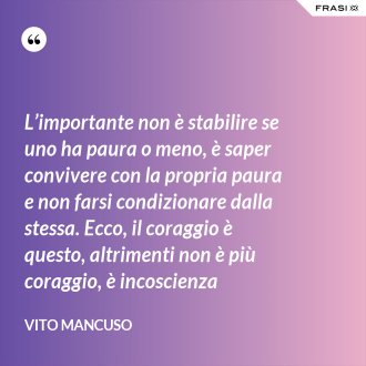 L’importante non è stabilire se uno ha paura o meno, è saper convivere con la propria paura e non farsi condizionare dalla stessa. Ecco, il coraggio è questo, altrimenti non è più coraggio, è incoscienza - Vito Mancuso