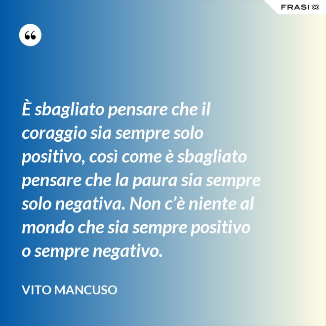 È sbagliato pensare che il coraggio sia sempre solo positivo, così come è sbagliato pensare che la paura sia sempre solo negativa. Non c’è niente al mondo che sia sempre positivo o sempre negativo. - Vito Mancuso