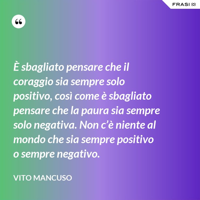 È sbagliato pensare che il coraggio sia sempre solo positivo, così come è sbagliato pensare che la paura sia sempre solo negativa. Non c’è niente al mondo che sia sempre positivo o sempre negativo. - Vito Mancuso