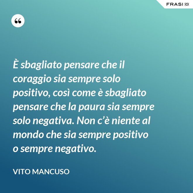 È sbagliato pensare che il coraggio sia sempre solo positivo, così come è sbagliato pensare che la paura sia sempre solo negativa. Non c’è niente al mondo che sia sempre positivo o sempre negativo. - Vito Mancuso