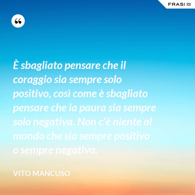 È sbagliato pensare che il coraggio sia sempre solo positivo, così come è sbagliato pensare che la paura sia sempre solo negativa. Non c’è niente al mondo che sia sempre positivo o sempre negativo. - Vito Mancuso