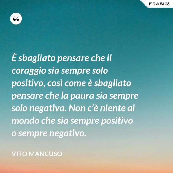 È sbagliato pensare che il coraggio sia sempre solo positivo, così come è sbagliato pensare che la paura sia sempre solo negativa. Non c’è niente al mondo che sia sempre positivo o sempre negativo. - Vito Mancuso