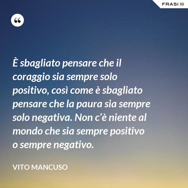 È sbagliato pensare che il coraggio sia sempre solo positivo, così come è sbagliato pensare che la paura sia sempre solo negativa. Non c’è niente al mondo che sia sempre positivo o sempre negativo. - Vito Mancuso