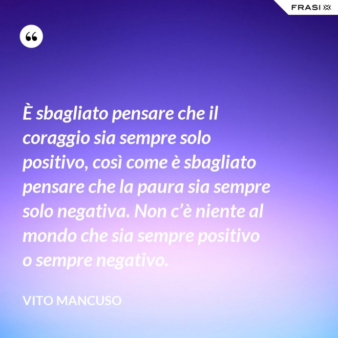È sbagliato pensare che il coraggio sia sempre solo positivo, così come è sbagliato pensare che la paura sia sempre solo negativa. Non c’è niente al mondo che sia sempre positivo o sempre negativo. - Vito Mancuso