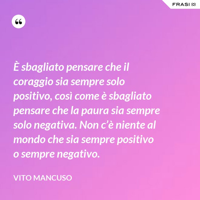 È sbagliato pensare che il coraggio sia sempre solo positivo, così come è sbagliato pensare che la paura sia sempre solo negativa. Non c’è niente al mondo che sia sempre positivo o sempre negativo. - Vito Mancuso