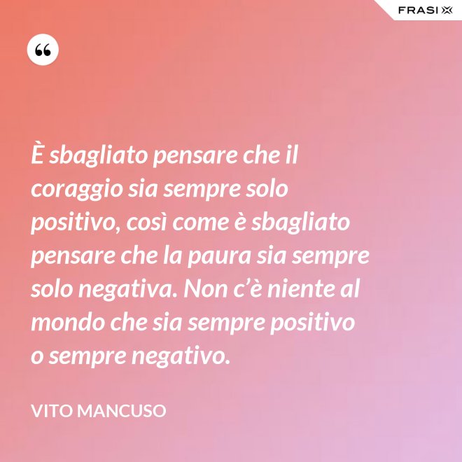 È sbagliato pensare che il coraggio sia sempre solo positivo, così come è sbagliato pensare che la paura sia sempre solo negativa. Non c’è niente al mondo che sia sempre positivo o sempre negativo. - Vito Mancuso