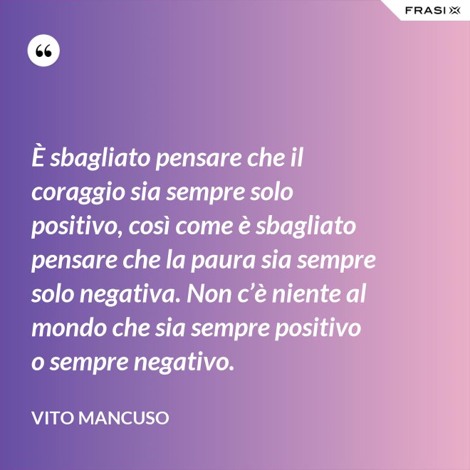 È sbagliato pensare che il coraggio sia sempre solo positivo, così come è sbagliato pensare che la paura sia sempre solo negativa. Non c’è niente al mondo che sia sempre positivo o sempre negativo. - Vito Mancuso