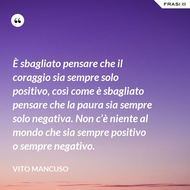 È sbagliato pensare che il coraggio sia sempre solo positivo, così come è sbagliato pensare che la paura sia sempre solo negativa. Non c’è niente al mondo che sia sempre positivo o sempre negativo. - Vito Mancuso