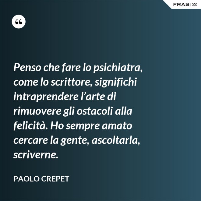 Penso che fare lo psichiatra, come lo scrittore, significhi intraprendere l’arte di rimuovere gli ostacoli alla felicità. Ho sempre amato cercare la gente, ascoltarla, scriverne. - Paolo Crepet