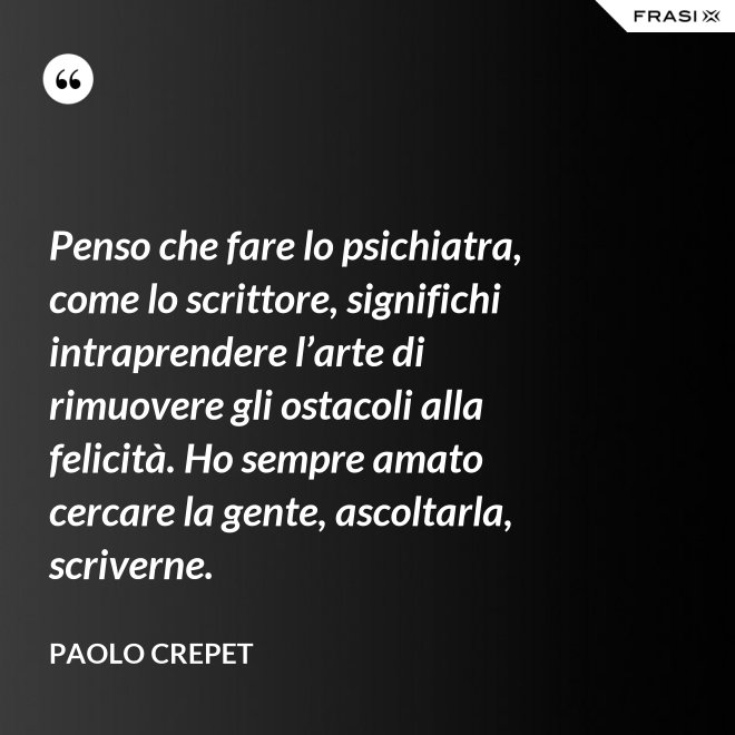 Penso che fare lo psichiatra, come lo scrittore, significhi intraprendere l’arte di rimuovere gli ostacoli alla felicità. Ho sempre amato cercare la gente, ascoltarla, scriverne. - Paolo Crepet