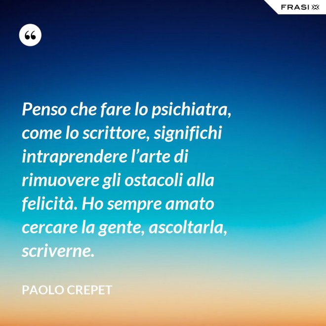 Penso che fare lo psichiatra, come lo scrittore, significhi intraprendere l’arte di rimuovere gli ostacoli alla felicità. Ho sempre amato cercare la gente, ascoltarla, scriverne. - Paolo Crepet