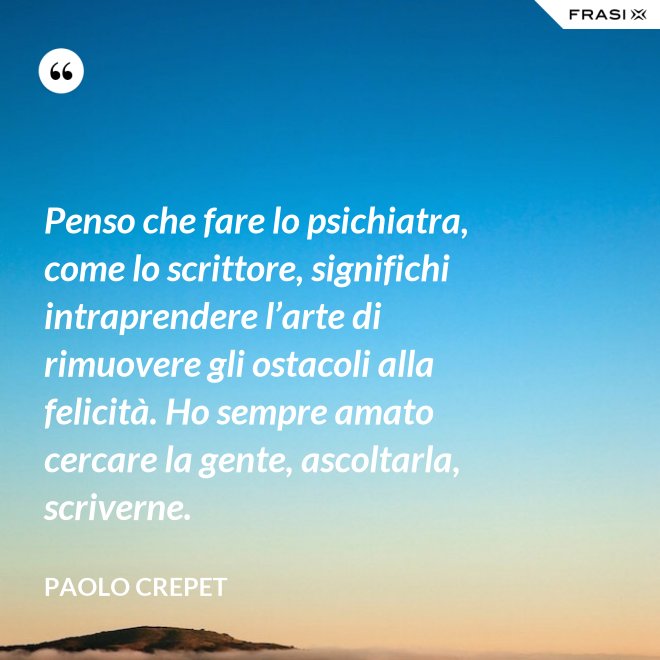 Penso che fare lo psichiatra, come lo scrittore, significhi intraprendere l’arte di rimuovere gli ostacoli alla felicità. Ho sempre amato cercare la gente, ascoltarla, scriverne. - Paolo Crepet