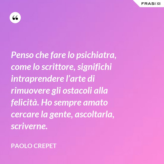 Penso che fare lo psichiatra, come lo scrittore, significhi intraprendere l’arte di rimuovere gli ostacoli alla felicità. Ho sempre amato cercare la gente, ascoltarla, scriverne. - Paolo Crepet