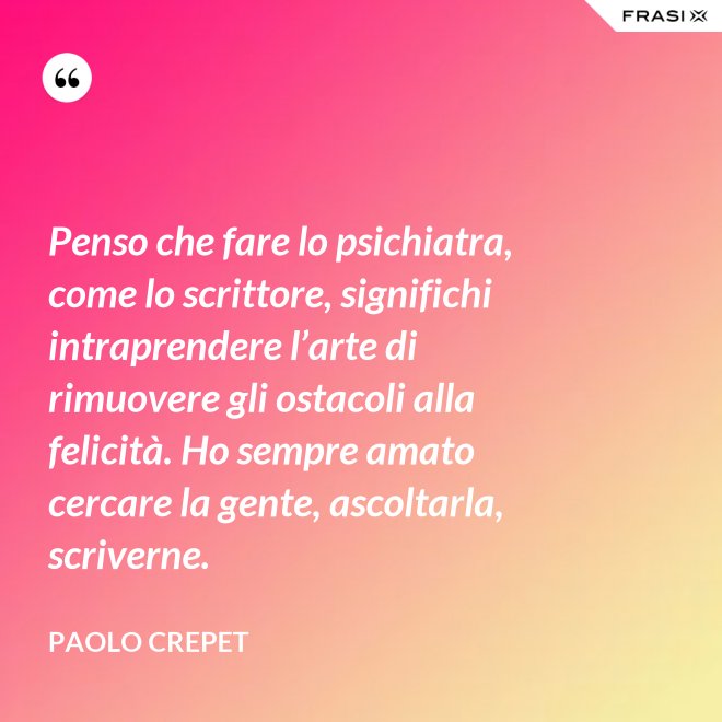 Penso che fare lo psichiatra, come lo scrittore, significhi intraprendere l’arte di rimuovere gli ostacoli alla felicità. Ho sempre amato cercare la gente, ascoltarla, scriverne. - Paolo Crepet