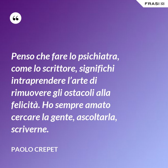 Penso che fare lo psichiatra, come lo scrittore, significhi intraprendere l’arte di rimuovere gli ostacoli alla felicità. Ho sempre amato cercare la gente, ascoltarla, scriverne. - Paolo Crepet