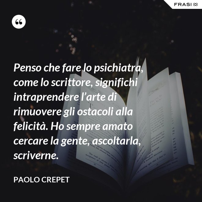 Penso che fare lo psichiatra, come lo scrittore, significhi intraprendere l’arte di rimuovere gli ostacoli alla felicità. Ho sempre amato cercare la gente, ascoltarla, scriverne. - Paolo Crepet