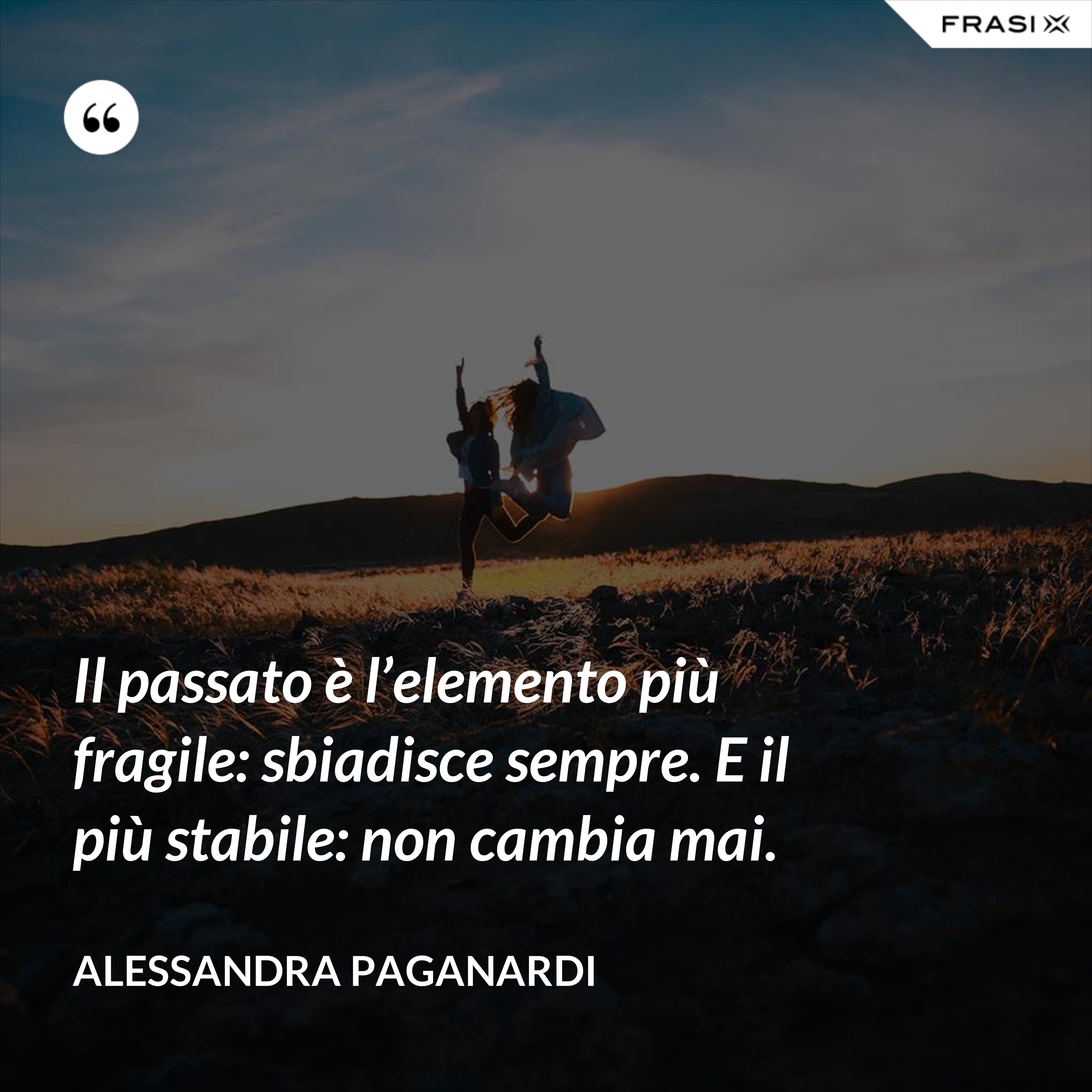Il passato è l’elemento più fragile: sbiadisce sempre. E il più stabile: non cambia mai. - Alessandra Paganardi