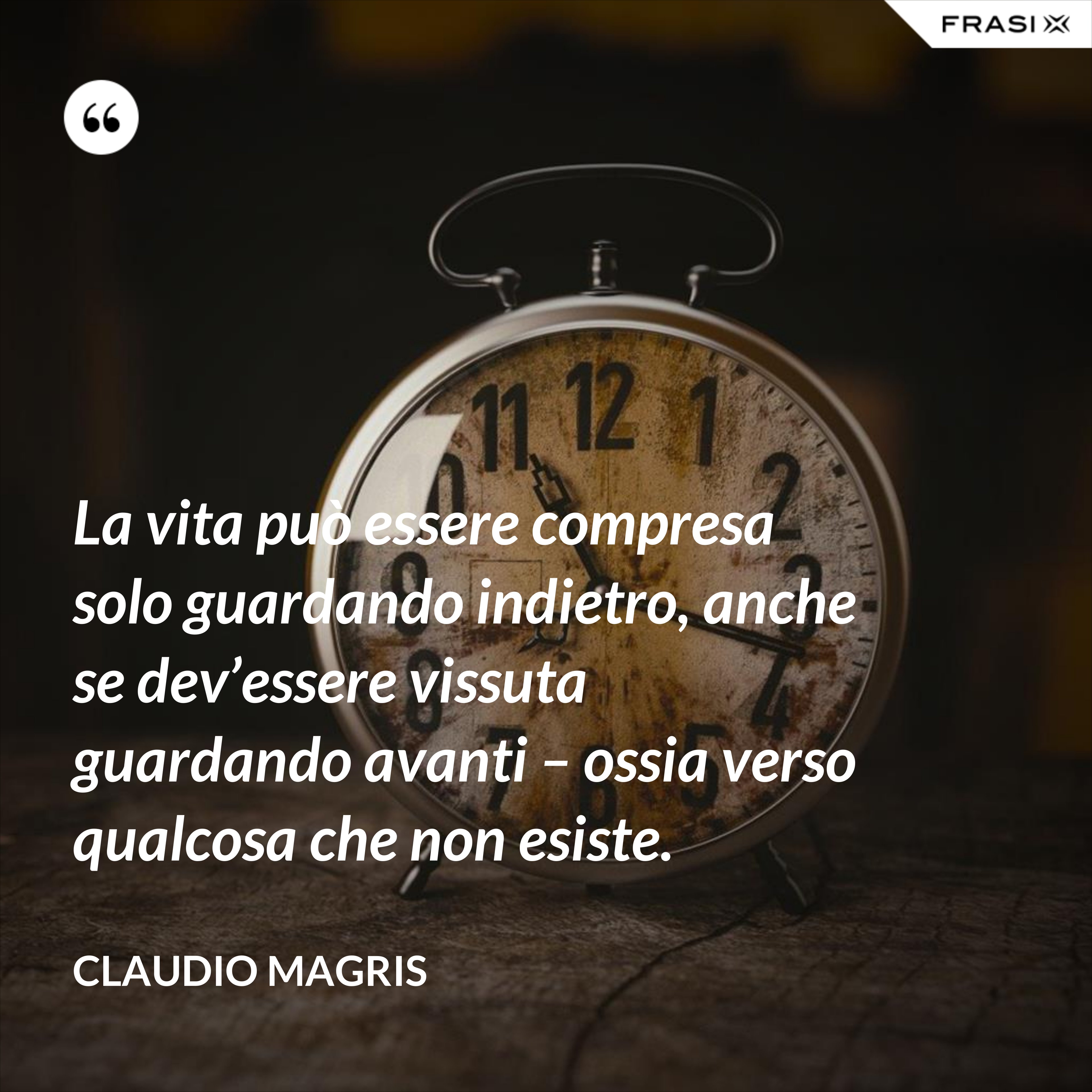La vita può essere compresa solo guardando indietro, anche se dev’essere vissuta guardando avanti – ossia verso qualcosa che non esiste. - Claudio Magris