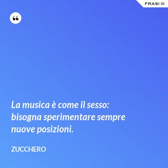 La musica è come il sesso: bisogna sperimentare sempre nuove posizioni. - Zucchero